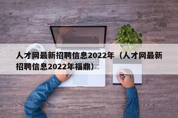 人才网最新招聘信息2022年（人才网最新招聘信息2022年福鼎）