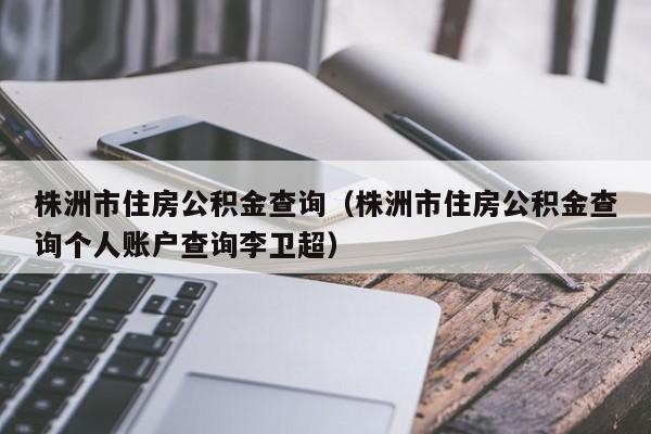 株洲市住房公积金查询（株洲市住房公积金查询个人账户查询李卫超）