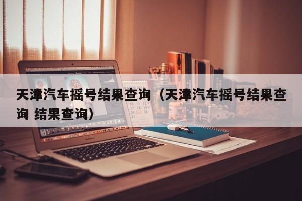 天津汽车摇号结果查询（天津汽车摇号结果查询 结果查询）