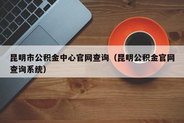 昆明市公积金中心官网查询（昆明公积金官网查询系统）