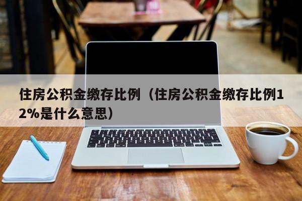 住房公积金缴存比例（住房公积金缴存比例12%是什么意思）