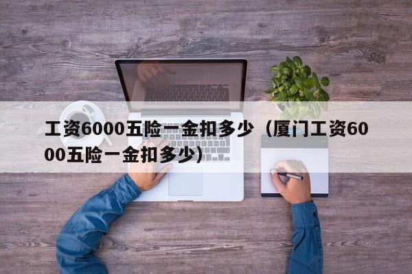 工资6000五险一金扣多少（厦门工资6000五险一金扣多少）