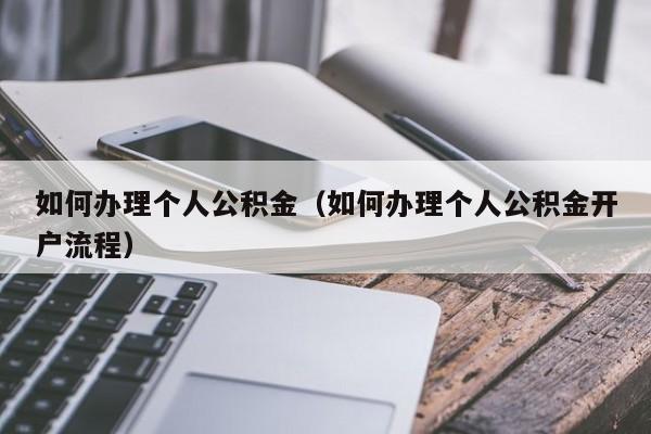 如何办理个人公积金（如何办理个人公积金开户流程）