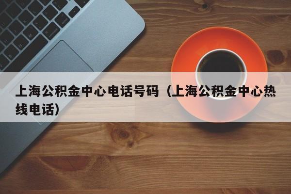 上海公积金中心电话号码（上海公积金中心热线电话）