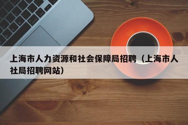 上海市人力资源和社会保障局招聘（上海市人社局招聘网站）