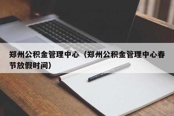 郑州公积金管理中心（郑州公积金管理中心春节放假时间）