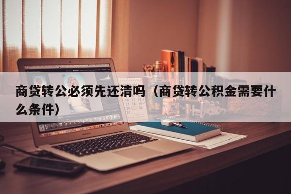 商贷转公必须先还清吗（商贷转公积金需要什么条件）