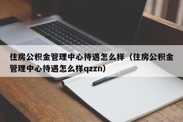 住房公积金管理中心待遇怎么样（住房公积金管理中心待遇怎么样qzzn）