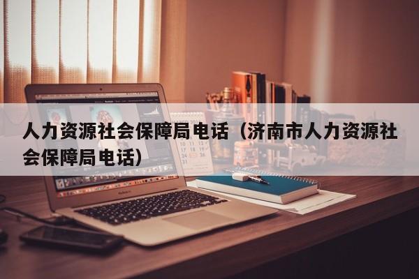 人力资源社会保障局电话（济南市人力资源社会保障局电话）