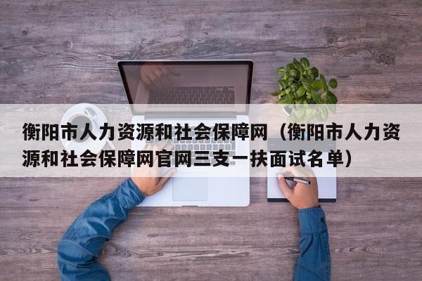 衡阳市人力资源和社会保障网（衡阳市人力资源和社会保障网官网三支一扶面试名单）