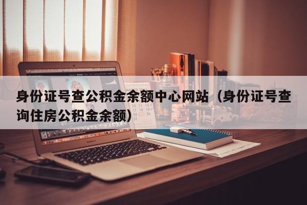 身份证号查公积金余额中心网站（身份证号查询住房公积金余额）