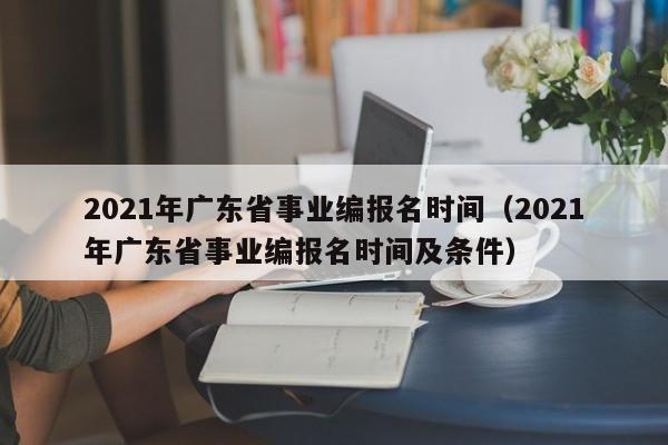 2021年广东省事业编报名时间（2021年广东省事业编报名时间及条件）