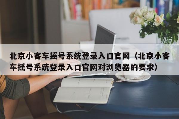 北京小客车摇号系统登录入口官网（北京小客车摇号系统登录入口官网对浏览器的要求）