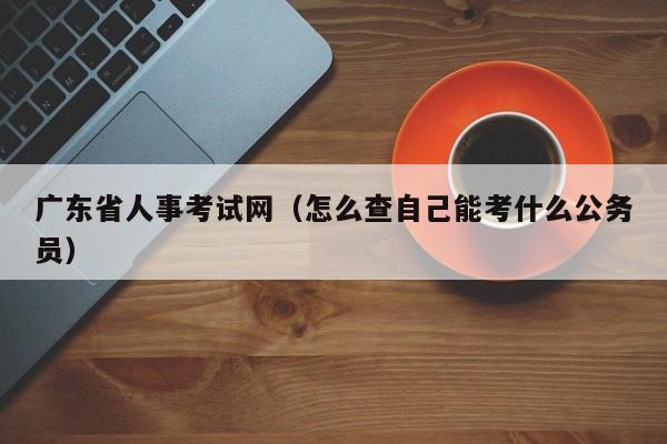 广东省人事考试网（怎么查自己能考什么公务员）