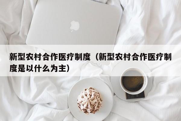 新型农村合作医疗制度（新型农村合作医疗制度是以什么为主）