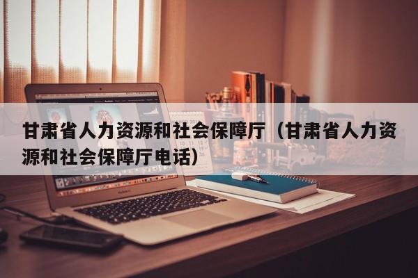 甘肃省人力资源和社会保障厅（甘肃省人力资源和社会保障厅电话）