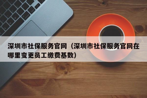 深圳市社保服务官网（深圳市社保服务官网在哪里变更员工缴费基数）