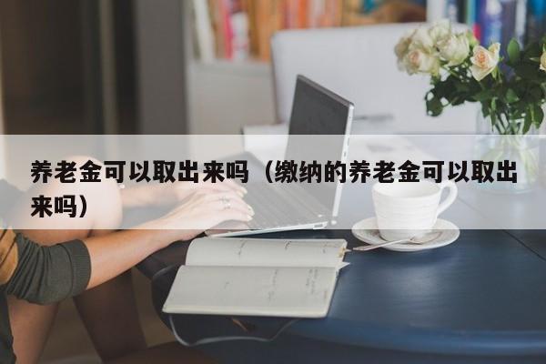 养老金可以取出来吗（缴纳的养老金可以取出来吗）