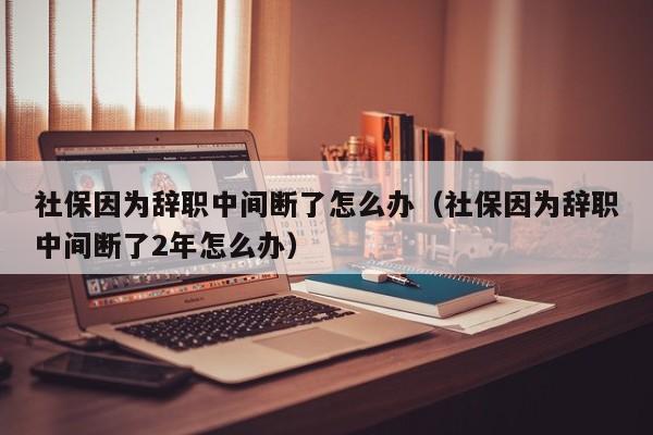 社保因为辞职中间断了怎么办（社保因为辞职中间断了2年怎么办）