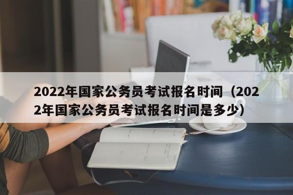 2022年国家公务员考试报名时间（2022年国家公务员考试报名时间是多少）