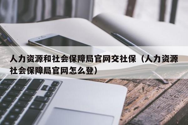 人力资源和社会保障局官网交社保（人力资源社会保障局官网怎么登）