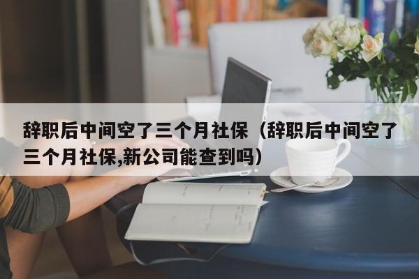 辞职后中间空了三个月社保（辞职后中间空了三个月社保,新公司能查到吗）