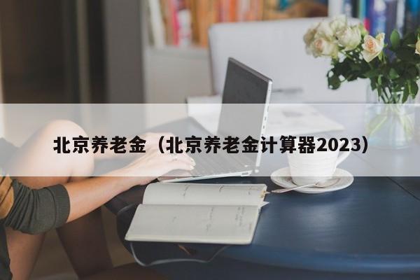 北京养老金（北京养老金计算器2023）