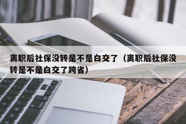 离职后社保没转是不是白交了（离职后社保没转是不是白交了跨省）