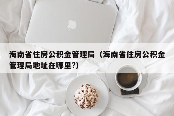 海南省住房公积金管理局（海南省住房公积金管理局地址在哪里?）