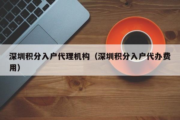 深圳积分入户代理机构（深圳积分入户代办费用）