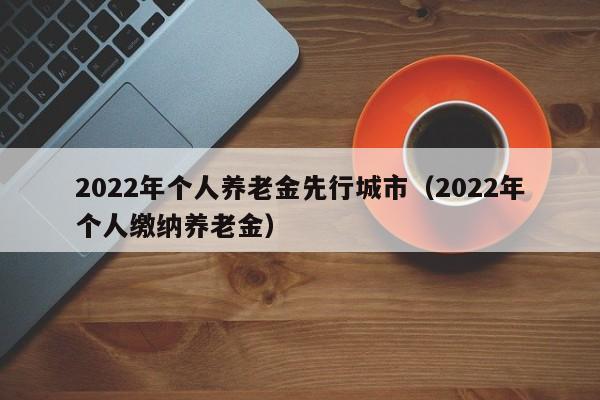 2022年个人养老金先行城市（2022年个人缴纳养老金）