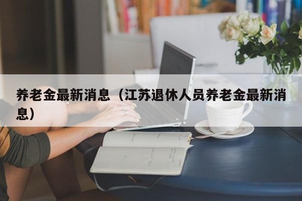 养老金最新消息（江苏退休人员养老金最新消息）