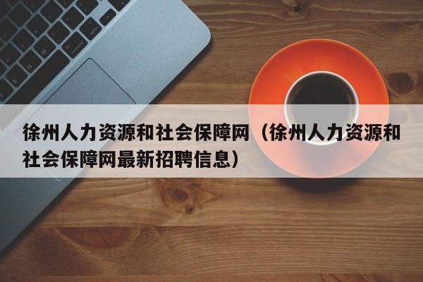 徐州人力资源和社会保障网（徐州人力资源和社会保障网最新招聘信息）