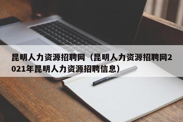 昆明人力资源招聘网（昆明人力资源招聘网2021年昆明人力资源招聘信息）