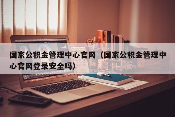 国家公积金管理中心官网（国家公积金管理中心官网登录安全吗）