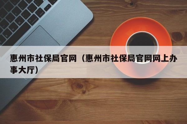 惠州市社保局官网（惠州市社保局官网网上办事大厅）