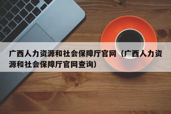 广西人力资源和社会保障厅官网（广西人力资源和社会保障厅官网查询）