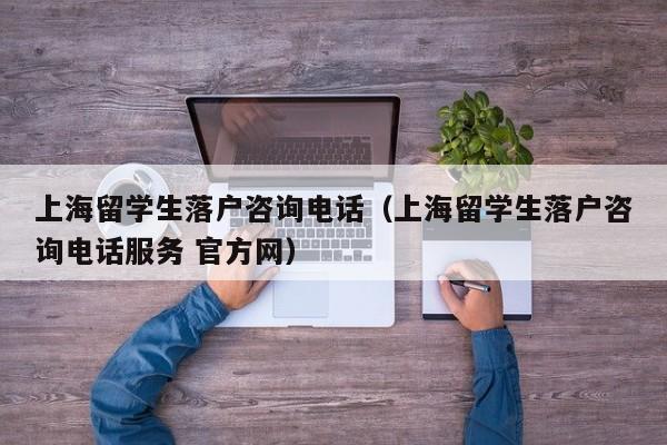 上海留学生落户咨询电话（上海留学生落户咨询电话服务 官方网）