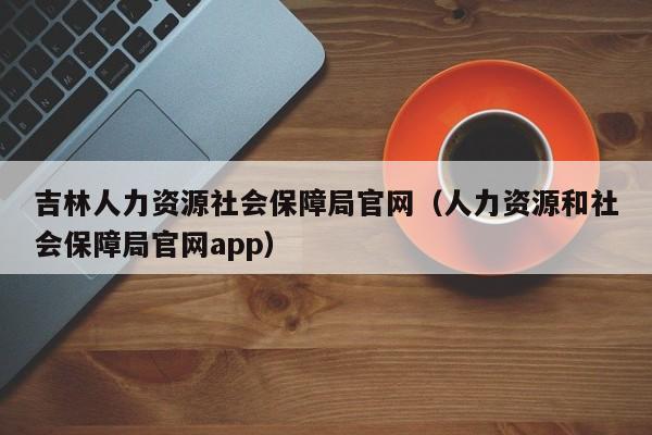 吉林人力资源社会保障局官网（人力资源和社会保障局官网app）