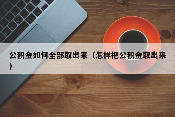 公积金如何全部取出来（怎样把公积金取出来）