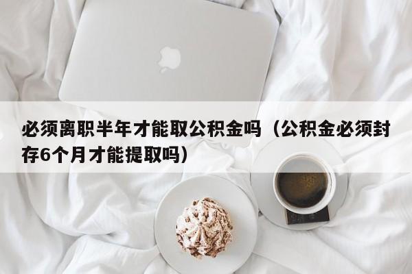 必须离职半年才能取公积金吗（公积金必须封存6个月才能提取吗）