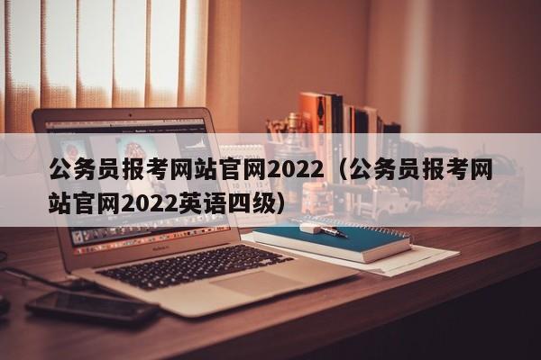 公务员报考网站官网2022（公务员报考网站官网2022英语四级）