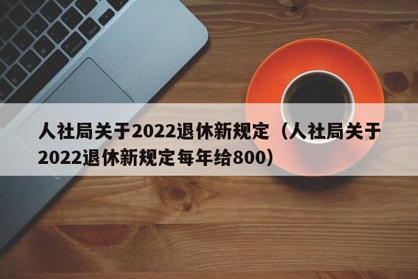 人社局关于2022退休新规定（人社局关于2022退休新规定每年给800）