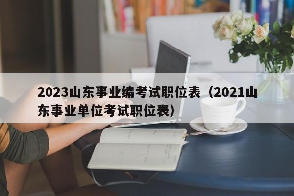 2023山东事业编考试职位表（2021山东事业单位考试职位表）