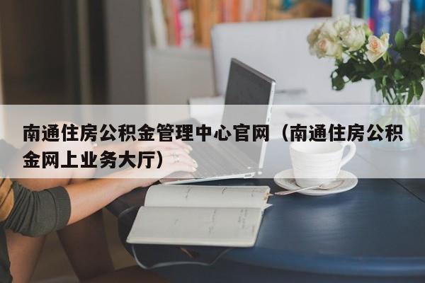 南通住房公积金管理中心官网（南通住房公积金网上业务大厅）