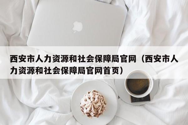 西安市人力资源和社会保障局官网（西安市人力资源和社会保障局官网首页）