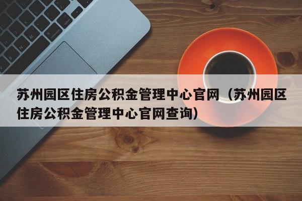 苏州园区住房公积金管理中心官网（苏州园区住房公积金管理中心官网查询）