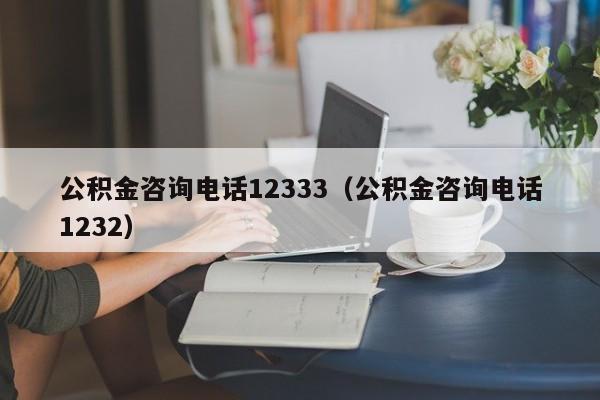 公积金咨询电话12333（公积金咨询电话1232）