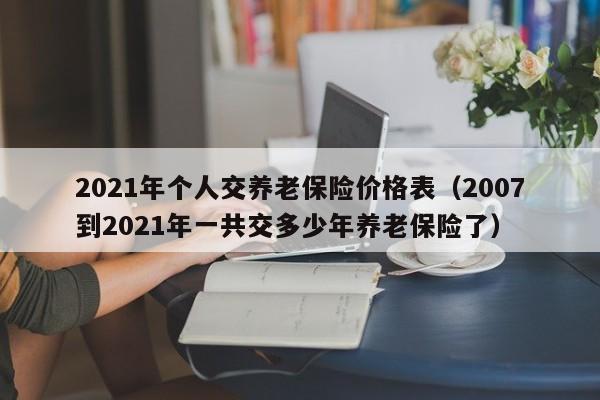 2021年个人交养老保险价格表（2007到2021年一共交多少年养老保险了）