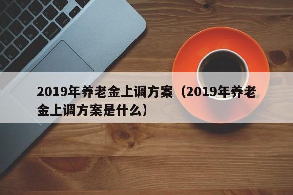 2019年养老金上调方案（2019年养老金上调方案是什么）